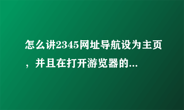 怎么讲2345网址导航设为主页，并且在打开游览器的时候首先就是2345网啊？？