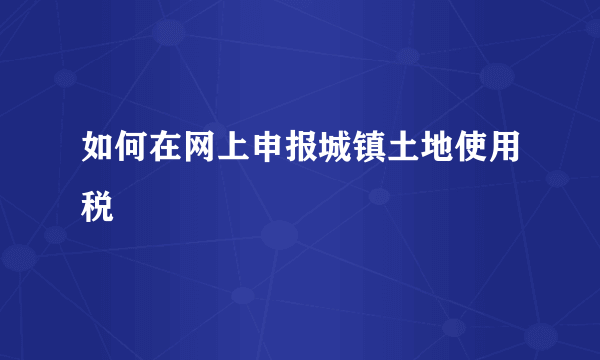 如何在网上申报城镇土地使用税