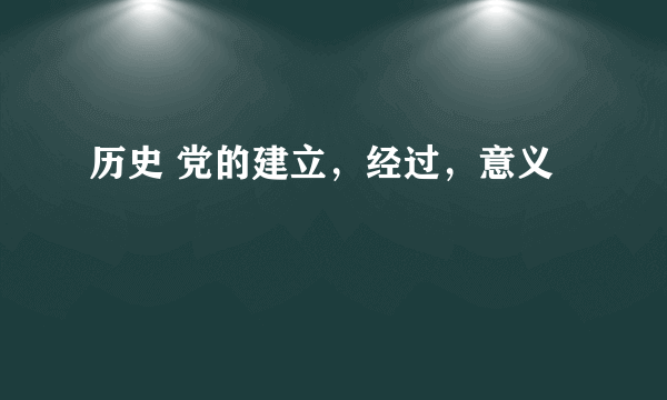 历史 党的建立，经过，意义