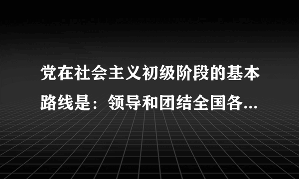 党在社会主义初级阶段的基本路线是：领导和团结全国各族人民，以经济建设为中心，坚持四项基本原则，坚持改