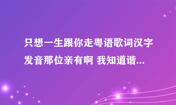 只想一生跟你走粤语歌词汉字发音那位亲有啊 我知道谐音歌词不是正道 但还是想要