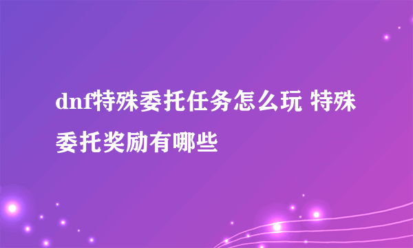 dnf特殊委托任务怎么玩 特殊委托奖励有哪些