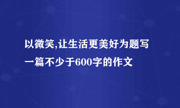 以微笑,让生活更美好为题写一篇不少于600字的作文