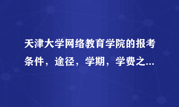 天津大学网络教育学院的报考条件，途径，学期，学费之类一系列问题，哪位可以给详谈下