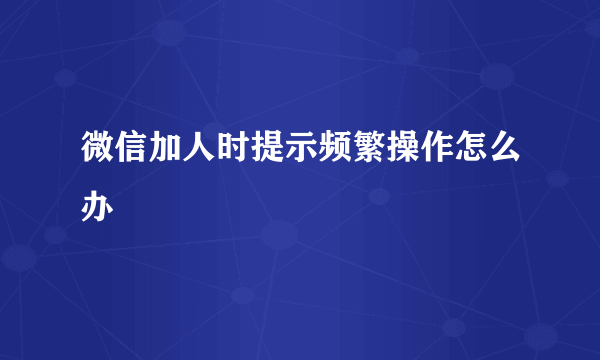 微信加人时提示频繁操作怎么办