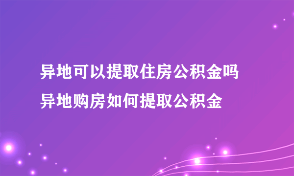 异地可以提取住房公积金吗 异地购房如何提取公积金