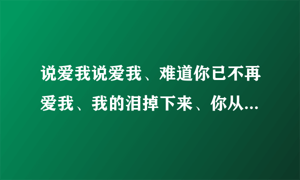 说爱我说爱我、难道你已不再爱我、我的泪掉下来、你从来不曾看过。求歌名、谢谢！