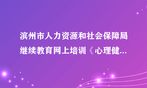 滨州市人力资源和社会保障局继续教育网上培训《心理健康与调适》的作业答案