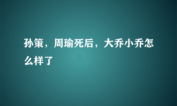 孙策，周瑜死后，大乔小乔怎么样了