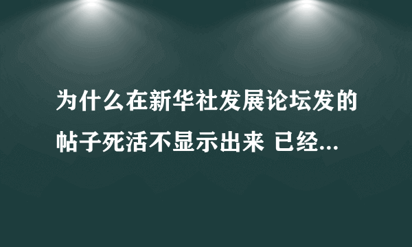 为什么在新华社发展论坛发的帖子死活不显示出来 已经发了五六次了 内容绝对根正苗红的呀