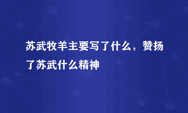 苏武牧羊主要写了什么，赞扬了苏武什么精神