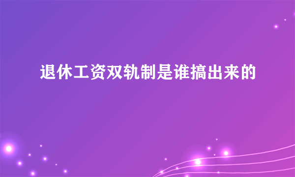 退休工资双轨制是谁搞出来的