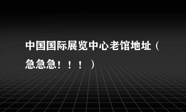 中国国际展览中心老馆地址（急急急！！！）