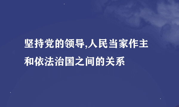 坚持党的领导,人民当家作主和依法治国之间的关系