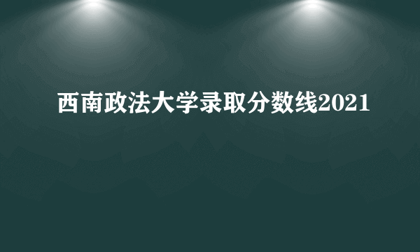 西南政法大学录取分数线2021