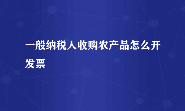 一般纳税人收购农产品怎么开发票