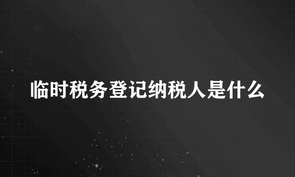 临时税务登记纳税人是什么