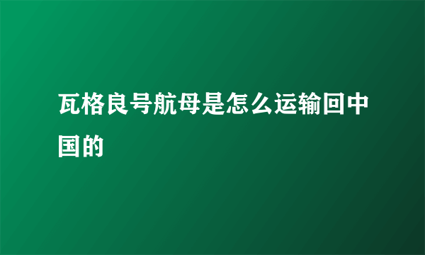 瓦格良号航母是怎么运输回中国的