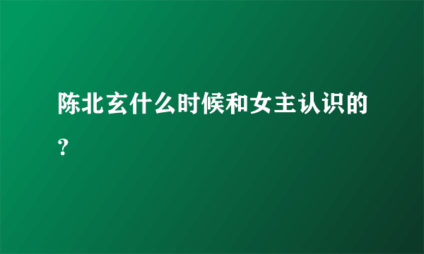 陈北玄什么时候和女主认识的？