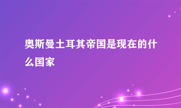 奥斯曼土耳其帝国是现在的什么国家