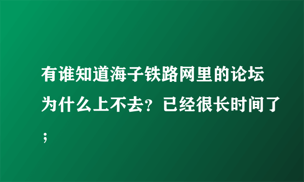 有谁知道海子铁路网里的论坛为什么上不去？已经很长时间了；