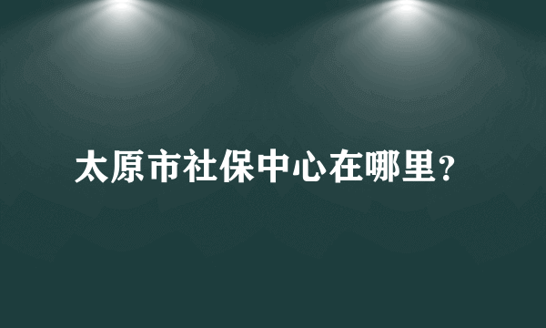 太原市社保中心在哪里？