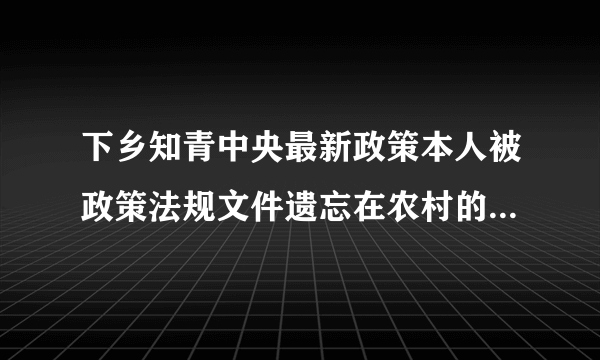 下乡知青中央最新政策本人被政策法规文件遗忘在农村的一名知青现在如何计算知青工龄都有那条相关政策法规