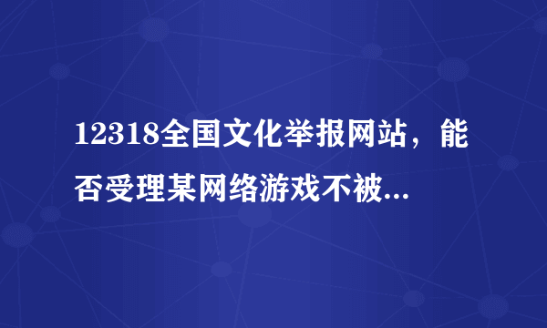 12318全国文化举报网站，能否受理某网络游戏不被管理，官方论坛关闭的问题。。。