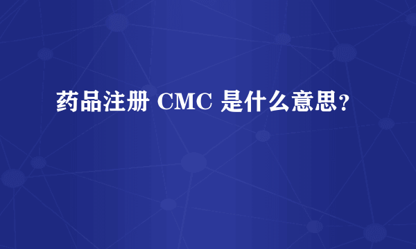 药品注册 CMC 是什么意思？