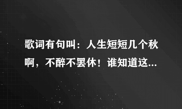 歌词有句叫：人生短短几个秋啊，不醉不罢休！谁知道这叫什么歌？