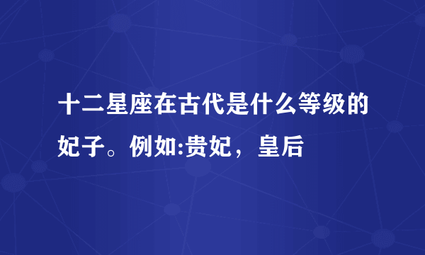 十二星座在古代是什么等级的妃子。例如:贵妃，皇后