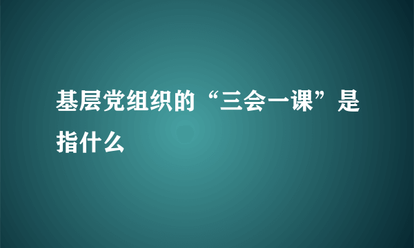 基层党组织的“三会一课”是指什么