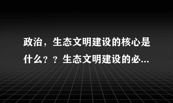 政治，生态文明建设的核心是什么？？生态文明建设的必要性有哪些！？