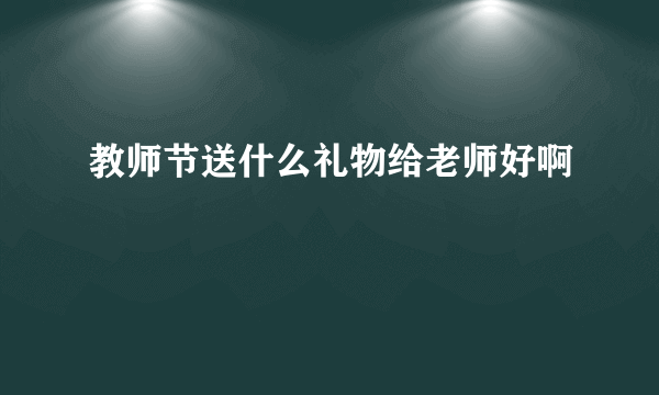 教师节送什么礼物给老师好啊