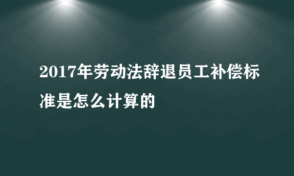 2017年劳动法辞退员工补偿标准是怎么计算的