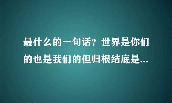 最什么的一句话？世界是你们的也是我们的但归根结底是你们的你们年轻人朝气蓬勃正在兴旺时期好像早晨八九