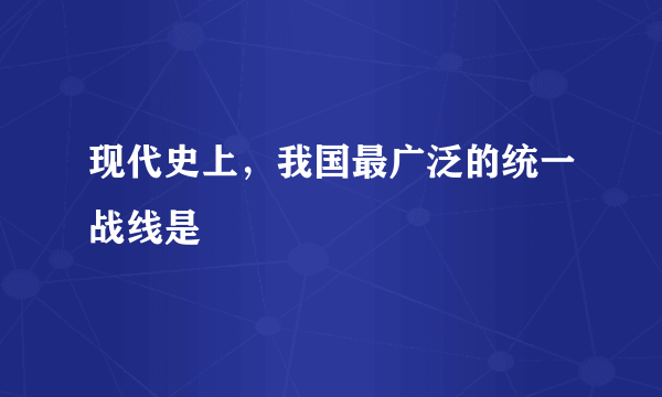 现代史上，我国最广泛的统一战线是