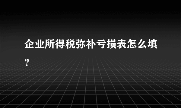 企业所得税弥补亏损表怎么填？