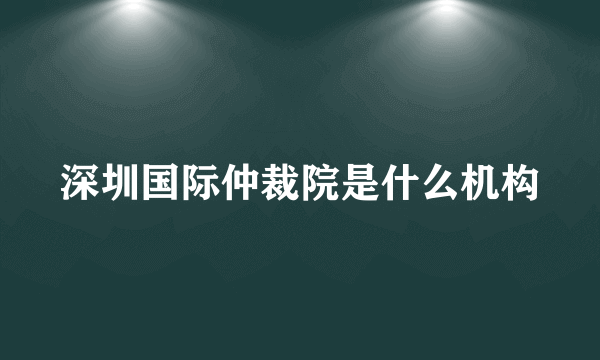 深圳国际仲裁院是什么机构