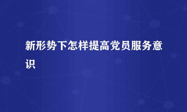 新形势下怎样提高党员服务意识