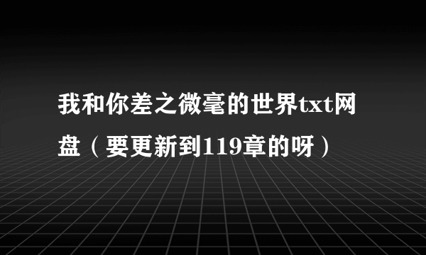 我和你差之微毫的世界txt网盘（要更新到119章的呀）