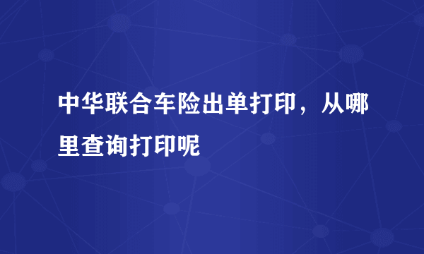 中华联合车险出单打印，从哪里查询打印呢