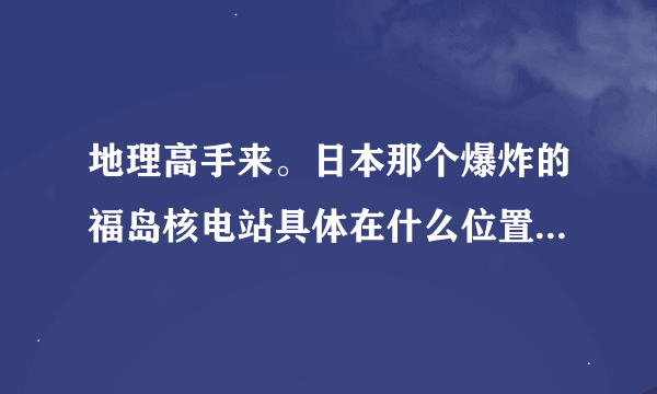 地理高手来。日本那个爆炸的福岛核电站具体在什么位置。离我国哪里比较近。我有亲戚朋友在沿海地区