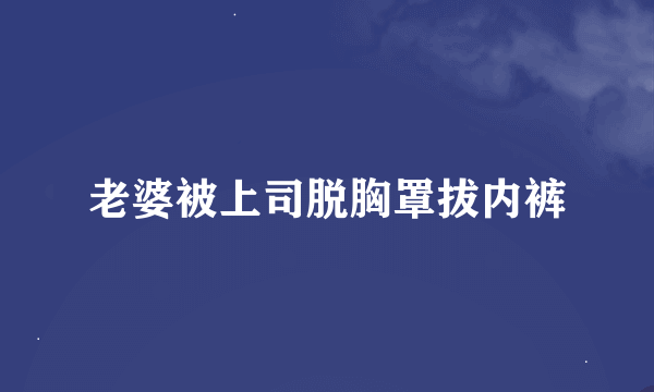 老婆被上司脱胸罩拔内裤