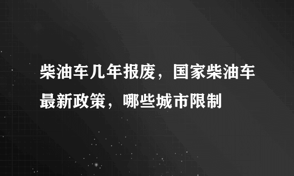 柴油车几年报废，国家柴油车最新政策，哪些城市限制