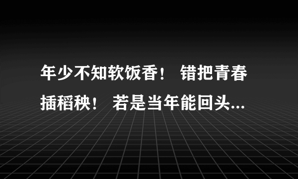 年少不知软饭香！ 错把青春插稻秧！ 若是当年能回头， 祖孙三代都不愁是什么意思