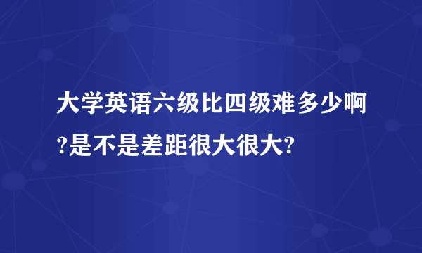 大学英语六级比四级难多少啊?是不是差距很大很大?