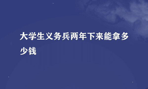 大学生义务兵两年下来能拿多少钱