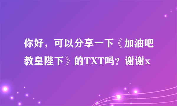 你好，可以分享一下《加油吧教皇陛下》的TXT吗？谢谢x