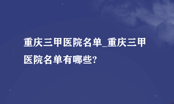 重庆三甲医院名单_重庆三甲医院名单有哪些?